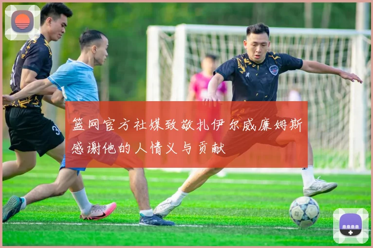 篮网官方社媒致敬扎伊尔威廉姆斯感谢他的人情义与贡献
