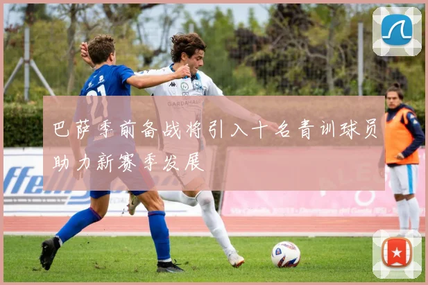 巴萨季前备战将引入十名青训球员助力新赛季发展