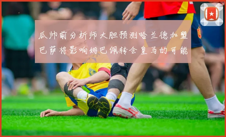 瓜帅前分析师大胆预测哈兰德加盟巴萨将影响姆巴佩转会皇马的可能性