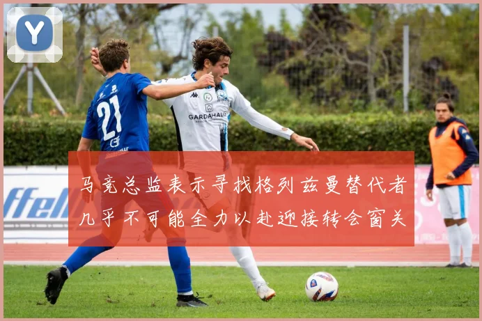 马竞总监表示寻找格列兹曼替代者几乎不可能全力以赴迎接转会窗关闭