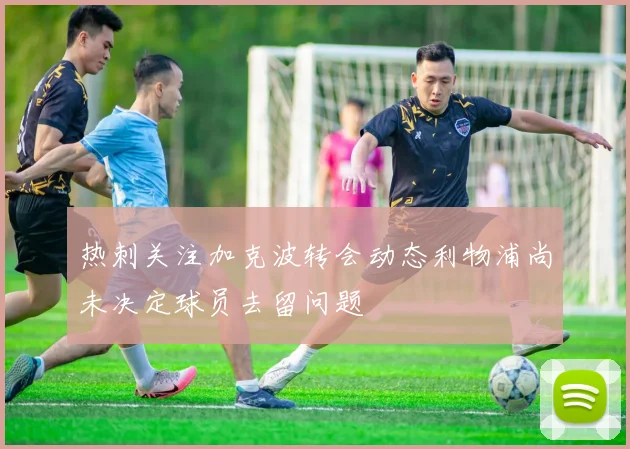 热刺关注加克波转会动态利物浦尚未决定球员去留问题