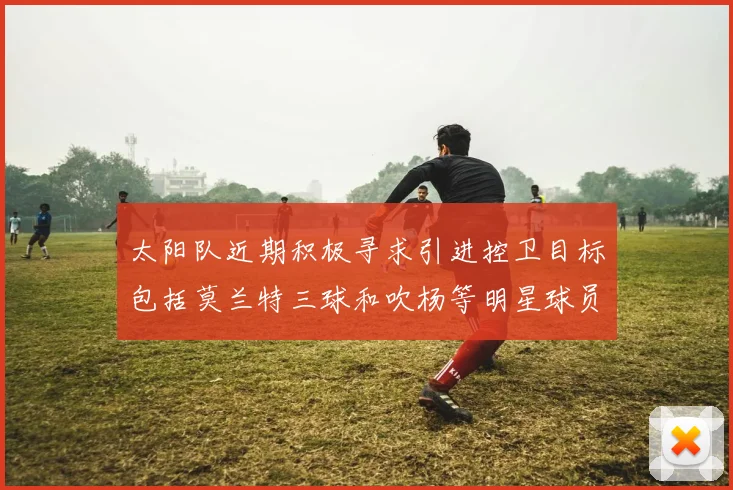 太阳队近期积极寻求引进控卫目标包括莫兰特三球和吹杨等明星球员