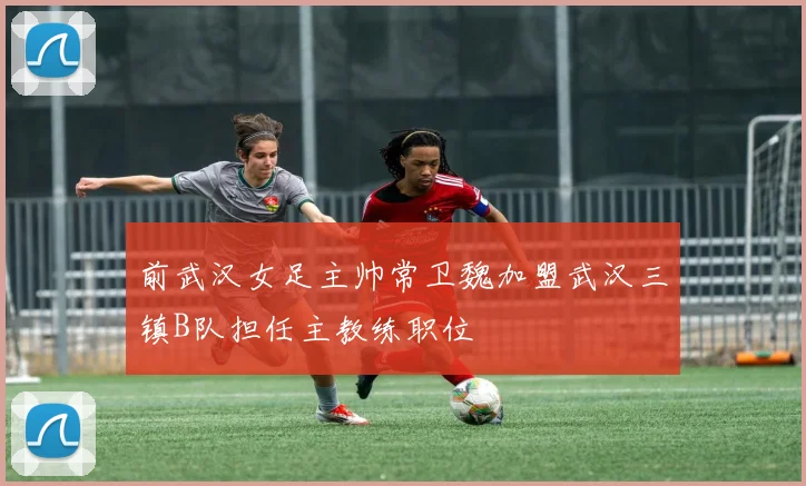 前武汉女足主帅常卫魏加盟武汉三镇B队担任主教练职位