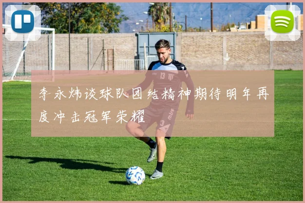 李永炜谈球队团结精神期待明年再度冲击冠军荣耀