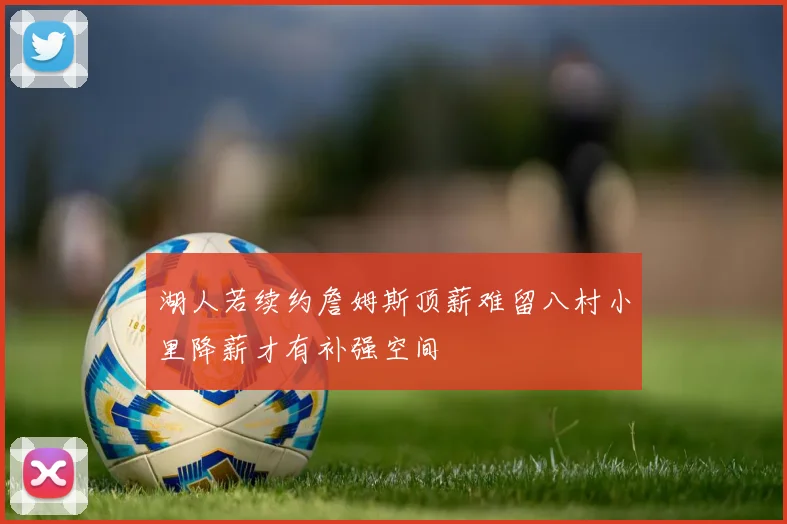 湖人若续约詹姆斯顶薪难留八村小里降薪才有补强空间