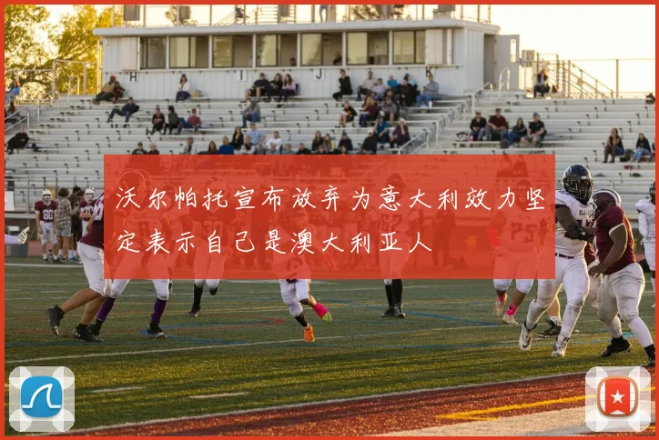 沃尔帕托宣布放弃为意大利效力坚定表示自己是澳大利亚人