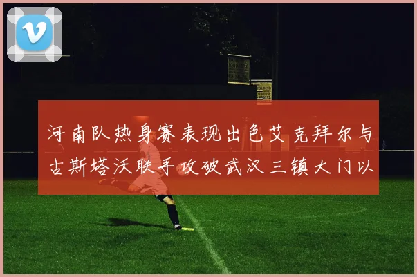 河南队热身赛表现出色艾克拜尔与古斯塔沃联手攻破武汉三镇大门以2-0获胜