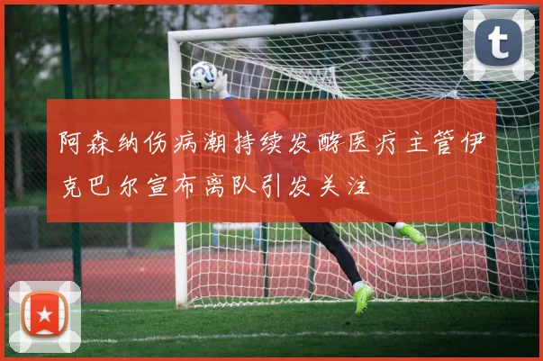 阿森纳伤病潮持续发酵医疗主管伊克巴尔宣布离队引发关注