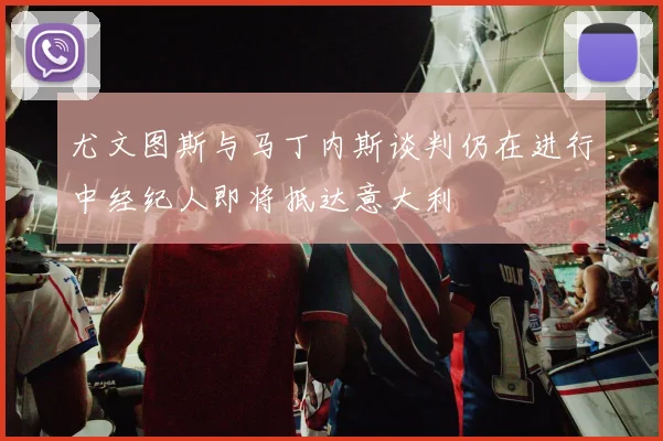 尤文图斯与马丁内斯谈判仍在进行中经纪人即将抵达意大利