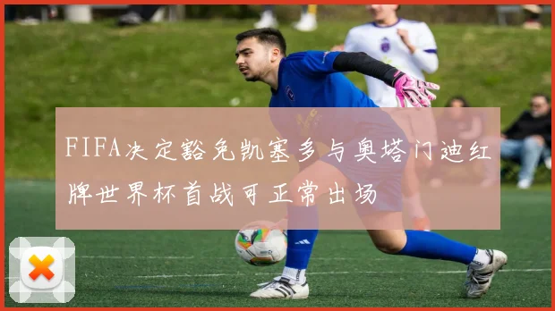 FIFA决定豁免凯塞多与奥塔门迪红牌世界杯首战可正常出场