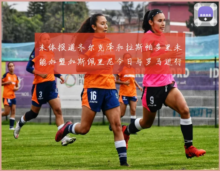 米体报道齐尔克泽和拉斯帕多里未能加盟加斯佩里尼今日与罗马进行会谈