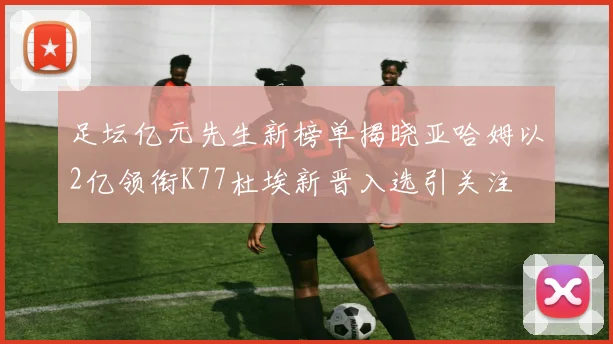 足坛亿元先生新榜单揭晓亚哈姆以2亿领衔K77杜埃新晋入选引关注