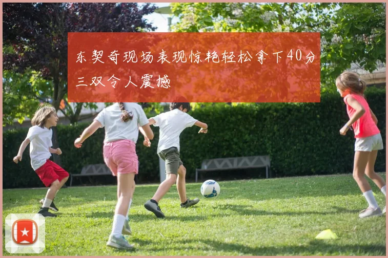 东契奇现场表现惊艳轻松拿下40分三双令人震撼