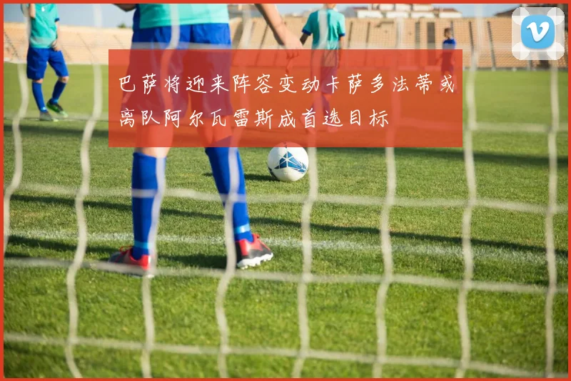 巴萨将迎来阵容变动卡萨多法蒂或离队阿尔瓦雷斯成首选目标
