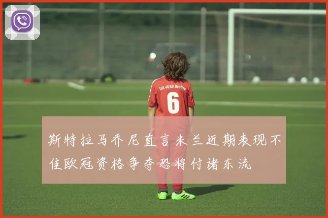 斯特拉马乔尼直言米兰近期表现不佳欧冠资格争夺恐将付诸东流
