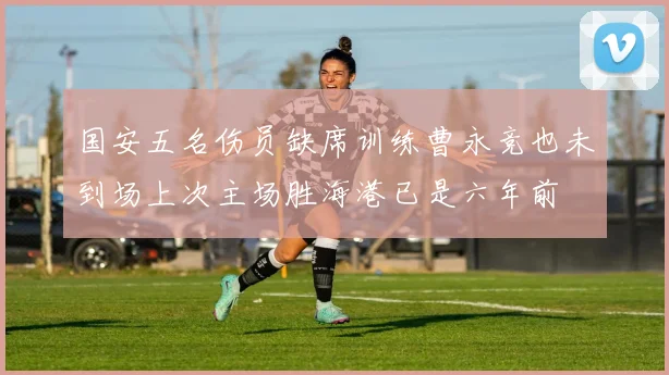 国安五名伤员缺席训练曹永竞也未到场上次主场胜海港已是六年前