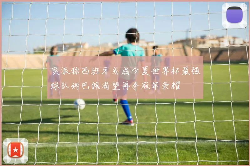 莫派称西班牙或成今夏世界杯最强球队姆巴佩渴望再夺冠军荣耀