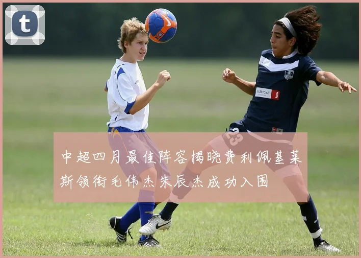 中超四月最佳阵容揭晓费利佩基莱斯领衔毛伟杰朱辰杰成功入围