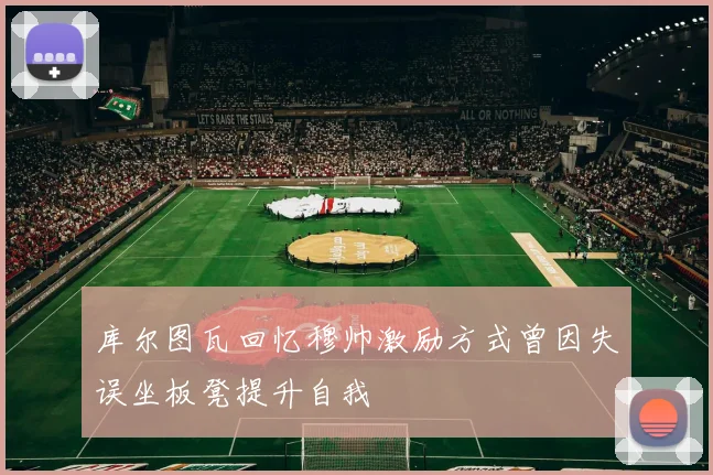 库尔图瓦回忆穆帅激励方式曾因失误坐板凳提升自我