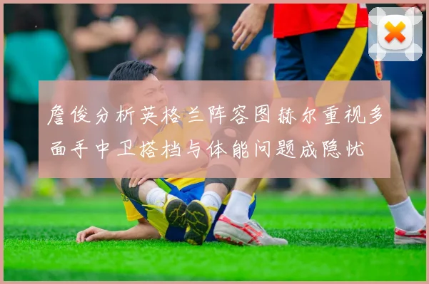 詹俊分析英格兰阵容图赫尔重视多面手中卫搭档与体能问题成隐忧