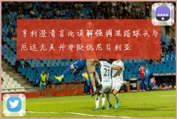 亨利澄清言论误解强调混搭球衣与厄运无关并非贬低尼日利亚