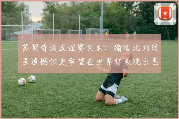 苏契奇谈友谊赛失利：输给比利时虽遗憾但更希望在世界杯表现出色