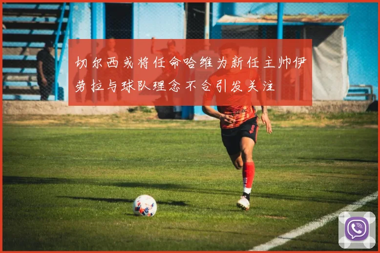 切尔西或将任命哈维为新任主帅伊劳拉与球队理念不合引发关注