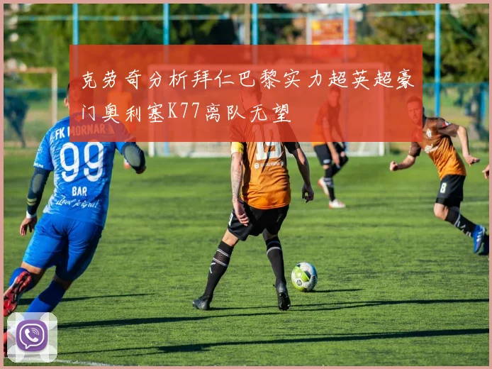 克劳奇分析拜仁巴黎实力超英超豪门奥利塞K77离队无望