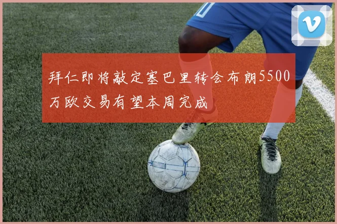 拜仁即将敲定塞巴里转会布朗5500万欧交易有望本周完成