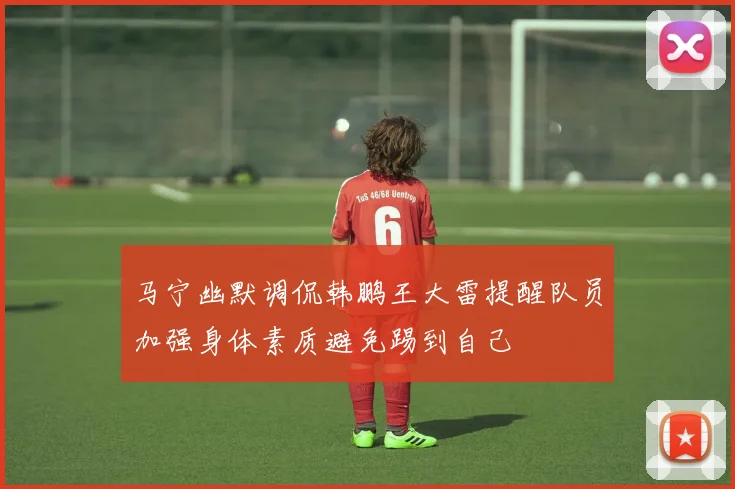 马宁幽默调侃韩鹏王大雷提醒队员加强身体素质避免踢到自己